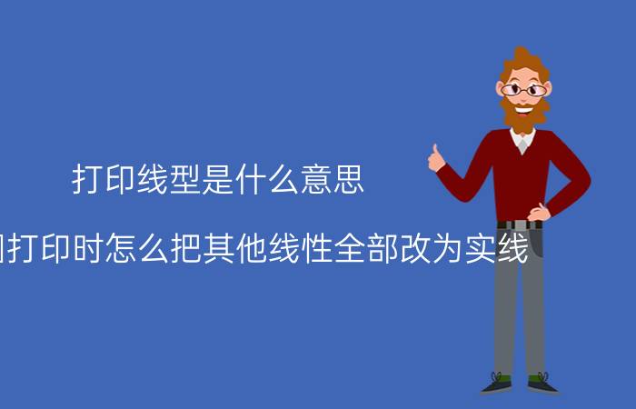 打印线型是什么意思 CAD图打印时怎么把其他线性全部改为实线？